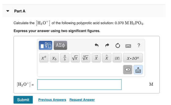 Part A Calculate the [H3O+] of the following polyprotic acid solution: 0.370 M H3PO4. Express your answer using two significa