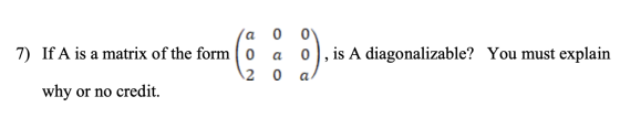 a 0 а 0 is A diagonalizable? You must explain 7) If A is a matrix of the form o 2 why or no credit. 0 a