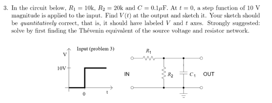 3. In the circuit below, R1 10k, R2 20k and C 0.1uF. At t0, a step function of 10 V magnitude is applied to the input. Find V(t) at the output and sketch it. Your sketch should be quantitatively correct, that is, it should have labeled V and t axes. Strongly suggested: solve by first finding the Thévenin equivalent of the source voltage and resistor network Input (problem 3) 10V IN R2 C1 OUT