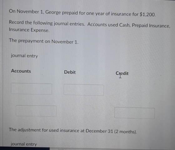 On November 1, George prepaid for one year of insurance for $1,200. Record the following journal entries. Accounts used Cash,