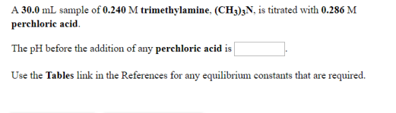 A 30.0 mL sample of 0.240 M trimethylamine. (CH3)3N. s titrated with 0.286 M perchloric acid. The pH before the addition of a