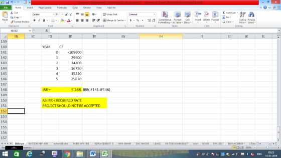 Home nert Page Layout Formulas Data Review View dd-Ins Cut Σ AutoSum ー E ゴWrap Text ta copy. в 1 프 . Ej-., Δ. : rーー 逻锂函Merge & Center. $, % , 弼,8 C Conditional Format CeInsert Delete Format Formatting as Table Styles2 Clear Sort &Find & Format Painter Clipboard B152 IB Font Alignment Number Cells Edting IC ID IE IG IH IK 139 140 141 142 143 144 145 146 147 148 149 150 151 152 153 154 155 156 157 11 IRRnpv YEAR CF 105600 29500 34200 16750 15320 25670 IRR = 5.26% IRR(1E141:1E146) AS IRR REQUIRED RATE PROJECT SHOULD NOT BE ACCEPTED : RATION PBP ARR ( external rate MIRR NPV İRR REPLACEMENT S HPR GMAM CEAC MACRS RATIOCASHBUDGET wacc BOND EPS EBIT- REPLACEMENT- STats- 福 130% 05:25 14-01-2019 012345 34444444444