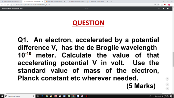 DApdr Microaft Word-Axsignment 1.doex QUESTION Q1. An electron, accelerated by a potential difference V, has the de Broglie wavelength 10-10 meter. Calculate the value of that accelerating potential V in volt. Use the standard value of mass of the electron, Planck constant etc wherever needed. (5 Marks) ee to soara