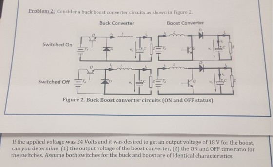 Problem 2: Consider a buck boost converter circuits as shown in Figure 2. Buck Converter Boost Converter Switched On Switched Off 0 Figure 2. Buck Boost converter circuits (ON and OFF status) If the applied voltage was 24 Volts and it was desired to get an output voltage of 18 V for the boost, can you determine: (1) the output voltage of the boost converter, (2) the ON and OFF time ratio for the switches. Assume both switches for the buck and boost are of identical characteristics