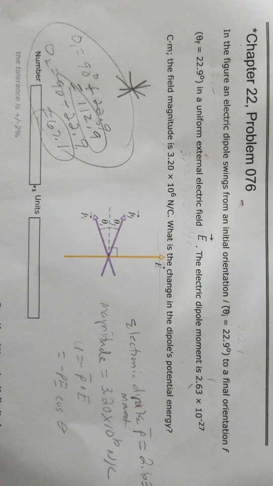 Chapter 22, Problem 076 In the figure an electric dipole swings from an initial orientation itei = 22.99) to a final orientation f = 22.90) in a uniform external electric field E . The electric dipole moment is 2.63 x 10-27 C-m; the field magnitude is 3.20 x 106 N/C. What is the change in the dipoles potential energy? mayninde 3.aox/oede Number Units the tolerance is +/-2%