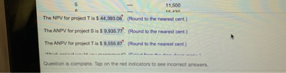 11,500 46430 The NPV for project T is $ 44,393.08. (Round to the nearest cent.) The ANPV for project S is $ 9,935.77 (Round t