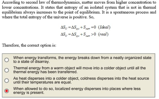 According to second law of thermodynamics, matter moves from higher concentration to lower concentrations. It states that entropy of an isolated system that is not in thermal equilibrium where the total entropy of the universe is positive. So, always increases to the point of equilibrium. It is a spontaneous process and AS AS Sm-0 Ideal) AS, AS +S>0 (real) Therefore, the correct option is: O When energy transforms, the energy breaks down from a neatly organized state to a state of disarray Thermal energy from a warm object will move into a colder object until all the thermal energy has been transferred. As heat disperses into a colder object, coldness disperses into the heat source until their temperatures are equal. When allowed to do so, localized energy disperses into places where less energy is present.