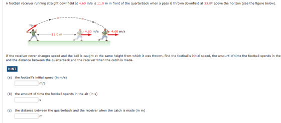 A football receiver running straight downfield at 4.60 m/s is 11.0 m in front of the quarterback when a pass is thrown downfield at 33.0° above the horizon (see the figure below). to 4.60 m/s4.60 m/s 11.0 m If the receiver never changes speed and the ball is caught at the same height from which it was thrown, find the footballs initial speed, the amount of time the football spends in the and the distance between the quarterback and the receiver when the catch is made HINT (a) the footballs initial speed (in m/s) m/s (b) the amount of time theootball spends in the air (in s) (c) the distance between the quarterback and the receiver when the catch is made (in m)