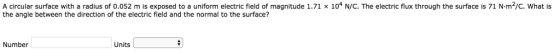 A circular surface with a radius of 0.052 m is exposed to a uniform electric field of magnitude 1.71 x 104 N/C. The electric flux through the surface is 71 N-m2/c. What is the angle between the direction of the electric field and the normal to the surface? Number Units