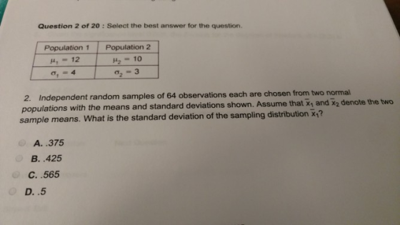 Question 2 of 20: Select the best answer for the question. Population 1 Population2 44,12 4210 2. Independent random samples of 64 observations each are chosen from two normal populations with the means and standard deviations shown. Assume sample means. What is the standard deviation of the sampling distribution x? that x1 and x2 denote the two A. .375 B. .425 C..565 D..5
