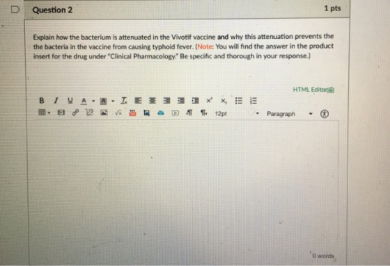 1 pts D Question 2 Explain how the bacterium is attenuated in the Vivotif vaccine and why this attenuation prevents the the bacteria in the vaccine from causing typhoid fever. (Note: You will find the answer in the product insert for the drug under Clinical Pharmacology. Be specific and thorough in your response.) HTML Editor? ? , Paragraph o words
