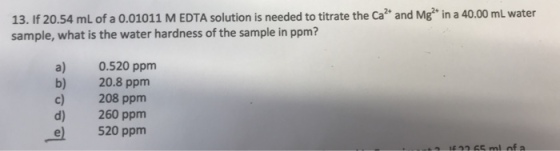 13. If 20.54 mL of a 0.01011 M EDTA solution is needed to titrate the Ca and Mg* in a 40.00 mL water sample, what is the water hardness of the sample in ppm? a) 0.520 ppm b) 20.8 ppm c) 208 ppm d) 260 ppm 520 ppm