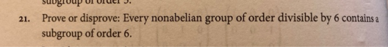 21. Prove or disprove: Every nonabelian group of order divisible by 6 contains a subgroup of order 6.