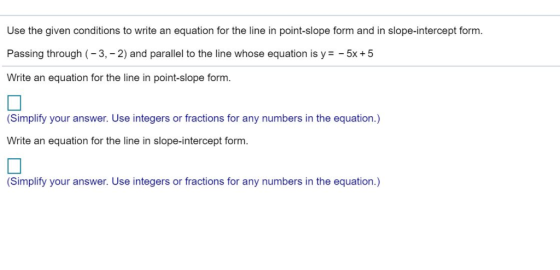Use the given conditions to write an equation for the line in point-slope form and in slope-intercept form. Passing through (