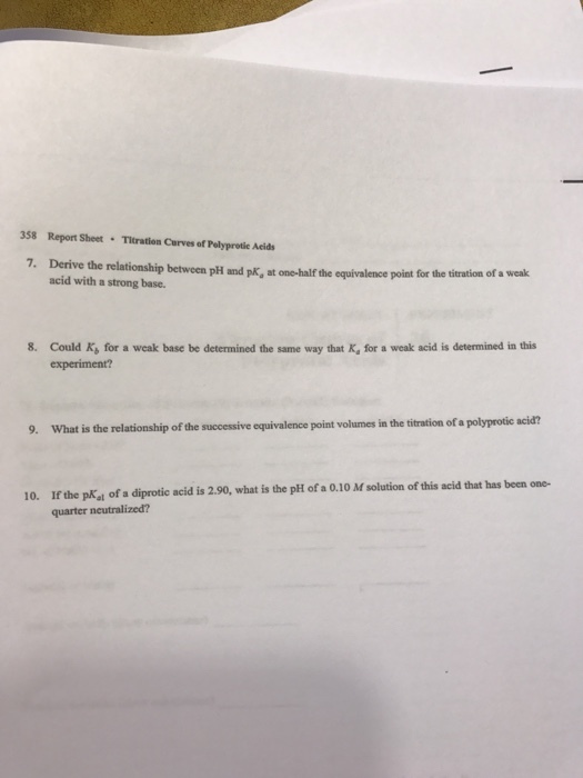 358 Report Sheet Titration Curves of Polyprotie Acids 7. Derive the relationship between pH and at one-half the equivalence point for the titration of a weak pKa acid with a strong base. 8. Could Ks for a weak base be determined the same way that Ka for a weak acid is determined in this experiment? 9. What is the relationship ofthe successive equivalence point volumes inthe titration ofa polyprotic acid? 10. If the pw.l diprotic acid is 2.90, what is the pH of a 0.1 M solution of this acid that has been one- of a quarter neutralized?