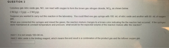 QUESTION 2 Colorless gas nitric oxide gas, NO, can react with oxygen to form the brown gas nitrogen dioxide, NO2, as shown be