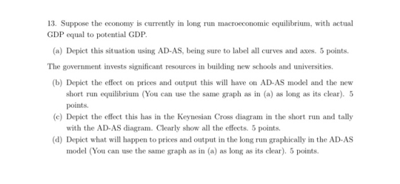 13. Suppose the economy is currently in long run macroeconomic equilibrium, with actual GDP equal to potential GDP. (a) Depic