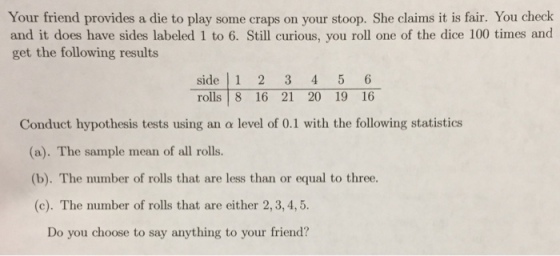 Your friend provides a die to play some craps on your stoop. She claims it is fair. You check and it does have sides labeled 1 to 6. Still curious, you roll one of the dice 100 times and get the following results side 1 2 3 4 5 6 rolls 8 16 21 20 19 16 Conduct hypothesis tests using an α level of 0.1 with the following statistics a). The sample mean of all rolls. (b). The number of rolls that are less than or equal to three. (c). The number of rolls that are either 2,3, 4,5 Do you choose to say anything to your friend?