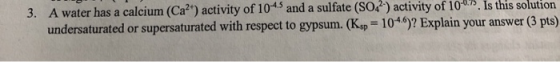 3. A water has a calcium (Ca?) activity of 104.5 and a sulfate (SO2?) activity of 100? Is this solution undersaturated or su
