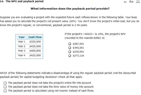 14. The NPV and payback period What information does the payback period provide? Suppose you are evaluating a project with the expected future cash inflows shown in the following table. Your boss has asked you to calculate the projects net present value (NPV). You dont know the projects initial cost, but you do know the projects regular, or conventional, payback period is 2.50 years If the projects ~WACCs is 10%, the projects NPV (rounded to the nearest dollar) is: Year Cash Flow Year $325,000 Year 2 $425,000 Year 3 $400,000 Year4 $425,000 O $287,501 O $345,001 O $230,001 o $273,126 Which of the following statements indicate a disadvantage of using the regular payback period (not the discounted payback period) for capital budgeting decisions? Check all that apply The payback period does not take the projects entire life into account. The payback period does not take the time value of money into account. The payback period is calculated using net income instead of cash flows