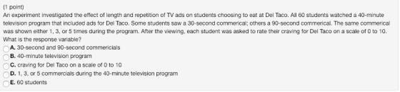 (1 point) An experiment investigated the effect of length and repetition of TV ads on students choosing to eat at Del Taco. All 60 students watched a 40-minute television program that included ads for Del Taco. Some students saw a 30-second commerical; others a 90-second commerical. The same commerical was shown either 1,3, or 5 times during the program. After the viewing, each student was asked to rate their craving for Del Taco on a scale of 0 to 10. What is the response variable? A. 30-second and 90-second commericials B. 40-minute television progranm C. craving for Del Taco on a scale of 0 to 10 D. 1, 3, or 5 commercials during the 40-minute television program E. 60 students
