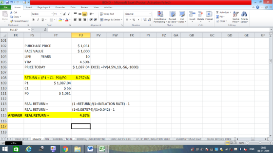 Home nert Page Layout Formulas Data Review View dd-Ins Cut E AutoSum ー E ゴWrap Text ta copy ▼ B า 프 . Ej-., Δ. : r_一 逻锂函Merge & Center. $, % , 弼,8 conditional Format . Cell Insert Delete Format Paste Sort &Find & 2 ClearFe Select Edting Format Painter Formatting, as Table w styles. Styles ▼ ㆆ ▼ Clipboard FU117 FR Font Alignment Number Cells FS FT FU FV FW FX FY FZ GA GB GC GD GE GF 101 102 103 104 105 106 107 108 109 110 PURCHASE PRICE FACE VALUE LIFE YTM PRICE TODAY $ 1,051 1,000 10 4.50% YEARS $ 1,087.04 EXCEL-PV(4.5%, 10,-56,-1000) RETURN-(P1 + C1-PO)/PO P1 C1 PO 8.7574% 1,087.04 $ 56 $ 1,051 112 113 114 115 ANSWER REAL RETURN= 116 (1 +RETURN)/(1+INFLATION RATE) 1 (1+0.087574)/1+0.042)-1 REAL RETURN REAL RETURN- 4.37% 118 YIELD SPOT Sheet2 AFN BANKING NOTE BIDDING, UNDERWRITING EUAC AW PM LIFE LP I MRP INFLATION YIELD WARRANT fund bond CLEAN INVOICE PRICE LI 福 130% 04-01-2019