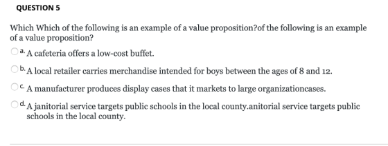 QUESTION 5 Which Which of the following is an example of a value proposition?of the following is an example of a value proposition? d. A cafeteria offers a low-cost buffet. b. A local retailer carries merchandise intended for boys between the ages of 8 and 12. C. A manufacturer produces display cases that it markets to large organizationcases d A janitorial service targets public schools in the local county.anitorial service targets public schools in the local county.