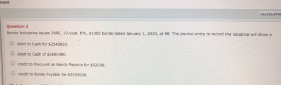 ment CALCULATO Question 2 Bonita Industries issues 2600, 10-year, 8%, $1000 bonds dated January 1, 2020, at 98. The Journal e