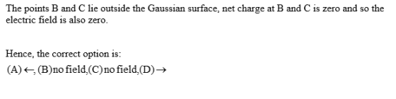 The points B and C lie outside the Gaussian surface, net charge at B and C is zero and so the electric field is also zero Hence, the correct option is (A)<-, (B)no field,(C)no field.(D)>