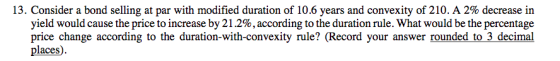13. Consider a bond selling at par with modified duration of 10.6 years and convexity of 210. A 2% decrease in yield would ca