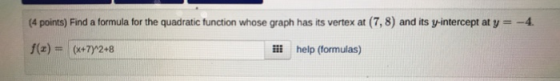 (4 points) Find a formula for the quadratic function whose graph has its vertex at (7,8) and its y-intercept at y = -4. f(3)