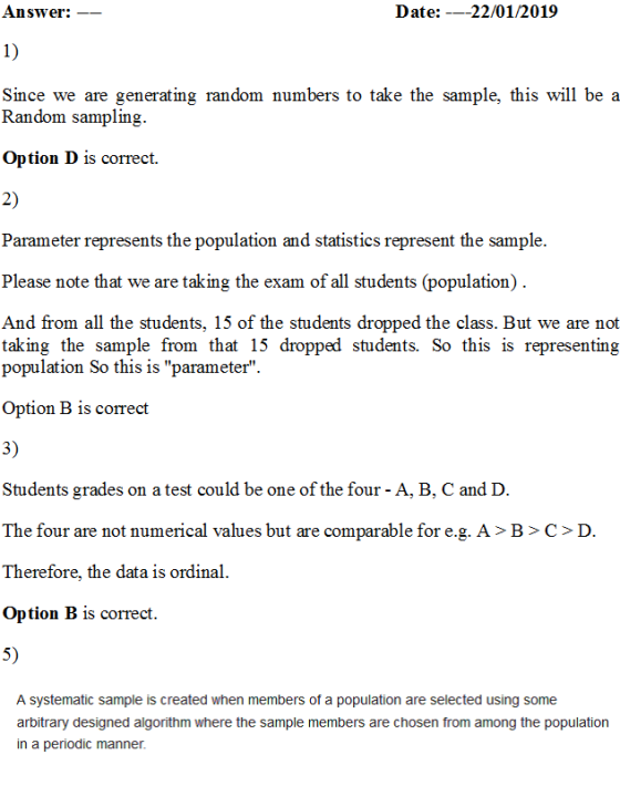 Answer:- Date: -_22/01/2019 1) Since we are generating random numbers to take the sample, this will be a Random sampling. Option D is correct. 2) Parameter represents the population and statistics represent the sample. Please note that we are taking the exam of all students (population) And from all the students, 15 of the students dropped the class. But we are not taking the sample from that 15 dropped students. So this is representing population So this is parameter. Option B is correct 3) Students grades on a test could be one of the four - A, B, C and D. The four are not numerical values but are comparable for e.g. A> B>C>D. Therefore, the data is ordinal Option B is correct. 5) A systematic sample is created when members of a population are selected using some members are chosen from among itrary designed a in a periodic manner.