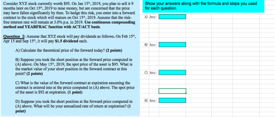 Consider XYZ stock currently worth S95. On Jan 15h, 2019, you plan to sell it9 months later on Oct 15th, 201 may have fallen significantly by then. To hedge this risk, you enter into a forward contract to the stock which will mature on Oct 15th, 2019. Assume that the risk- free interest rate will remain at 3.0% pa. in 2019. Use continuous compounding method and YEARFRAC function with ACT/ACT basis Show your answers along with the formula and steps you used for each question 9 to raise money, but are concerned that the price A) Ans: Question 2: Assume that XYZ stock will pay dividends as follows. On Feb 15th, Apr 15 and Sep 15th, it will pay $1.5 dividend each. A) Calculate the theoretical price of the forward today? (2 points) B) Suppose you took the short position at the forward price computed in (A) above. On May 15th, 2019, the spot price of the asset is $95. What is the market value of your short position in the forward contract at this point? (2 points) C) What is the value of the forward contract at expiration assuming the contract is entered into at the price computed in (A) above. The spot price of the asset is $92 at expiration. (1 point) D) Ans D) Suppose you took the short position at the forward price computed in (A) above. What will be your annualized rate of return at expiration? (1 point)
