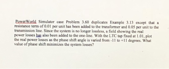 PowerWorld Simulator case Problem 3.60 duplicates Example 3.13 except that a resistance term of 0.01 per unit has been added to the transformer and 0.05 per unit to the transmission line. Since the system is no longer lossless, a field showing the real power losses has also been added to the one-line. With the LTC tap fixed at 1.01, plot the real power losses as the phase shift angle is varied from -11 to +11 degrees. What value of phase shift minimizes the system losses?