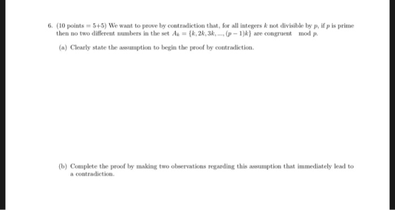 6. (10 points 5+5) We want to prove by contradiction that, for all integers k not divisible by p, if p is prime then no two different numbers in the set Ak(k,2k, 3k.. 1)k) are congruent mod p. (a) Clearly state the assumption to begin the proof by contradiction. (b) Complete the proof by making two observations regarding this assumption that immediately lead to a contradiction