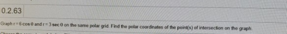 0.2.63 Graphr-6 cos 0 and r = 3 sec 0 on the same polar grid. Find the polar coordinates of the point(s) of intersection on t