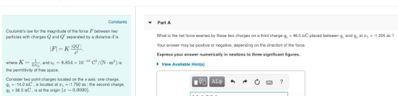 Constants Part A Coulombs law for the magnitude of the force F between two particles with charges Q and Q separated by a distance d is What is the net force exerted by these two charges on a third charge gs-46.5 nC placed between g and q at r-1.205 m Your answer may be positive or negative, depending on the direction of the force. Express your answer numerically in newtons to three significant figures. d2 where K =扁, and 60-8.854 × 10 -12 C2/0.㎡) is View Available Hint(s) the permittivity of free space. Consider two point charges located on the x axis: one charge, J1 .-14.0 nC , is located at z.--1750 m : the second charge. 36.5 nC , is at the origin (z = 0.0000).