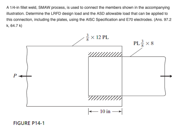 weld, SMAW process, is used to connect the members shown in the illustration. Determine the LRFD design load and the ASD allowable load that can be applied to this connection, including the plates, using the AISC Specification and E70 electrodes. (Ans. 97.2 k, 64.7 k) 3 × 12 PL 3 -10 in → FIGURE P14-1