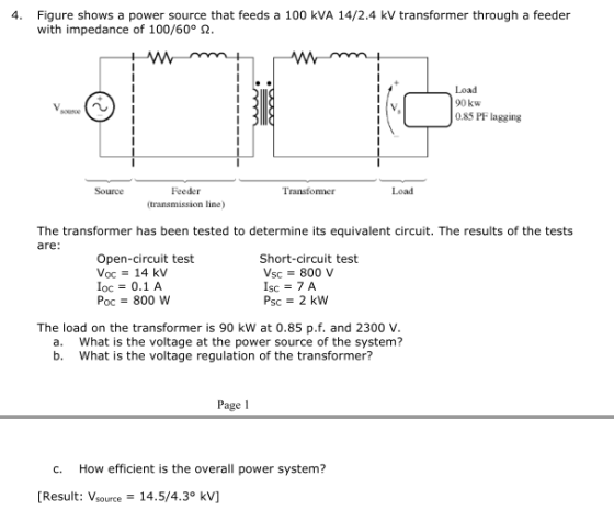 4. Figure shows a power source that feeds a 100 kVA 14/2.4 kV transformer through a feeder with impedance of 100/60° Ω Load 90 kw 0.85 PF lagging Feeder transmission line) Source Transformer Load The transformer has been tested to determine its equivalent circuit. The results of the tests are: Open-circuit test Voc = 14 kV oc 0.1 A Рос-800 w Short-circuit test Vsc 800 V Isc = 7A Psc 2 kW The load on the transformer is 90 kW at 0.85 pf. and 2300 V What is the voltage at the power source of the system? What is the voltage regulation of the transformer? a. b. Page 1 C. How efficient is the overall power system? [Result: Vrce14.5/4.3° kV]