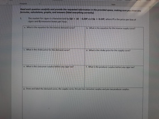 Paragraph Read each question carefully and provide the requested information in the provided space, making sure you show any formulas, calculations, graphs, and answers (label everything correctly). Styles The market for cigars is characterized by Qd-10-0.25P and QS-0.15P, where P İsthe price per box of cigars and Q measures boxes per hour. a. What is the equation for the inverse demand curve? b. What is the equation for the inverse supply curve? c. What is the choke price for the demand curve? d. What is the choke price for the supply curve? e. What is the consumer surplus before any cigar tax? f. What is the producer surplus before any cigar tax? 8 g. Draw and label the demand curve, the supply curve, the pre-tax consumer surplus and pre-tax producer surplus.