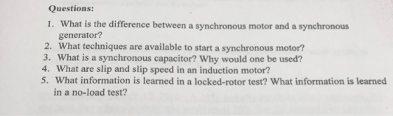 Questions: 1. What is the difference between a synchronous motor and a synchronous generator? 2. What techniques are available to start a synchronous motor? 3. What is a synchronous capacitor? Why would one be used? 4. What are slip and slip speed in an induction motor? 5. What information is learned in a locked-rotor test? What information is learned in a no-load test?