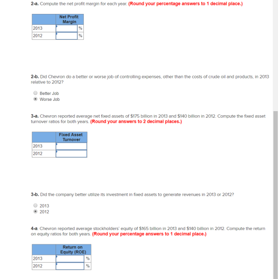 2-a. Compute the net profit margin for each year. (Round your percentage answers to 1 decimal place.) Net Profit Margin 2013 2012 2-b. Did Chevron do a better or worse job of controlling expenses, other than the costs of crude oil and products, in 2013 relative to 2012? OBetter Job Worse Job 3-a. Chevron reported average net fixed assets of $175 billion in 2013 and $140 billion in 2012. Compute the fixed asset turnover ratios for both years. (Round your answers to 2 decimal places.) Fixed Asset Turnover 2013 2012 3-b. Did the company better utilize its investment in fixed assets to generate revenues in 2013 or 2012? 2013 2012 4-a. Chevron reported average stockholders equity of $165 billion in 2013 and $140 billion in 2012. Compute the return on equity ratios for both years. (Round your percentage answers to 1 decimal place.) Return on Equity (ROE) 2013 2012