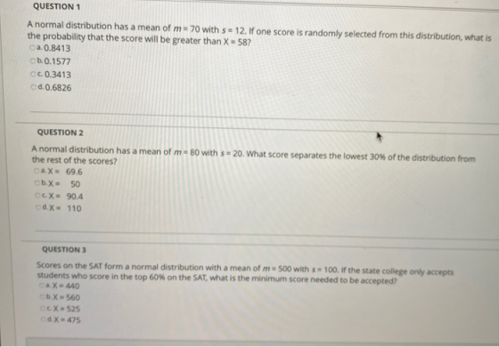 QUESTION 1 A normal distribution has a mean of m= 70 with s = 12. If one score is randomly selected from this distribution, w