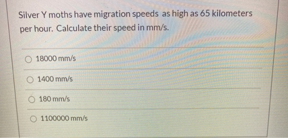 Silver Y moths have migration speeds as high as 65 kilometers per hour. Calculate their speed in mm/s. 18000 mm/s O 1400 mm/s