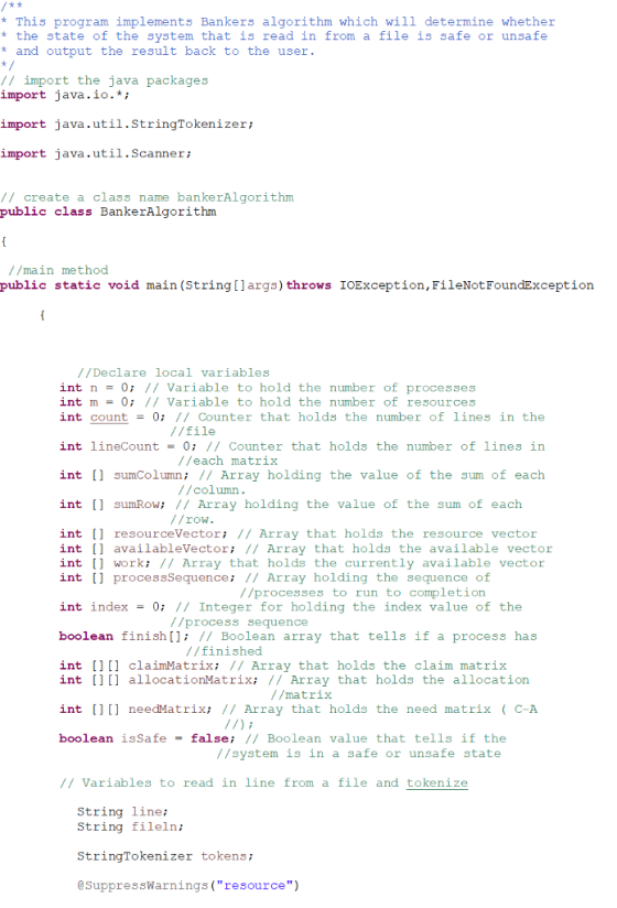 *This program implements Bankers algorithm which will determine whether * the state of the system that is read in from a file is safe or unsafe * and output the result back to the user / import the java packages import java.io.* import java.util.StringTokenizer; import java.util.Sca nneri // create a class name bankerAlgorithm public class BankerAlgorithnm //main method public static void main (String[]args) throws IOException, FileNotFoundException //Declare local variables int n0 1/Variable to hold the number of processes int m 0 I/ Variable to hold the number of resources int count-0 // Counter that holds the number of lines in the //file int lineCount-0: // Counter that holds the number of lines in int sumColumn: 1/ Array holding the value of the sum of each int sumRow; // Array holding the value of the sum of each //each matrix //column //row. int [ resourceVectori 1/ Array that holds the resource vector int availableVectori II Array that holds the available vector int worki // Array that holds the currently available vector int [ processSequence: 1/ Array holding the sequence of //processes to run to completion int index-0 // Integer for holding the index value of the //process sequence boolean finish[ // Boolean array that tells if a process has //finished int [] claimMatrix: // Array that holds the claim matrix int [)] allocationMatrix: 1/ Array that holds the allocation //matrix int [)] needMatrix; // Array that holds the need matrix C-A boolean isSafe = false; // Boolean value that tells if the //system is in a safe or unsafe state /Variables to read in line from a file and tokenize String line: String fileln: StringTokenizer tokens; @SuppressWarnings(resource)