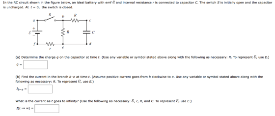 In the RC circuit shown in the figure below, an ideal battery with emf is uncharged. At t-0, the switch is closed and internal resistance r is connected to capacitor C. The switch S is initially open and the capacitor b K (a) Determine the charge q on the capacitor at time t. (Use any variable or symbol stated above along with the following as necessary: R. To represent 8, use E.) q= (b) Find the current in the branch b-e at time t. (Assume positive current goes from b clockwise to e. Use any variable or symbol stated above along with the following as necessary: R. To represent E, use E.) what is the current as t goes to infinity? (Use the following as necessary: ε, r, R, and C. To represent ε, use E.)