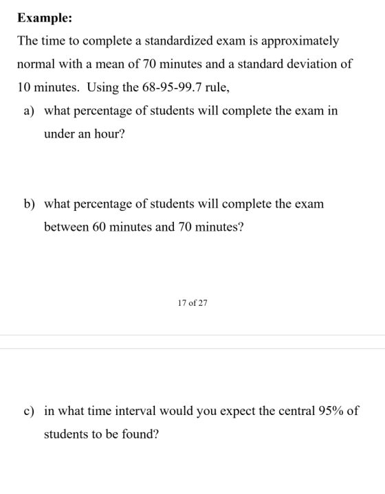 Example: The time to complete a standardized exam is approximately normal with a mean of 70 minutes and a standard deviation of 10 minutes. Using the 68-95-99.7 rule, a) what percentage of students will complete the exam in under an hour? b) what percentage of students will complete the exam between 60 minutes and 70 minutes? 17 of 27 c) in what time interval would you expect the central 95% of students to be found?