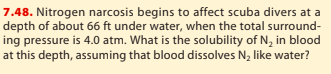 7.48. Nitrogen narcosis begins to affect scuba divers at a depth of about 66 ft under water, when the total surround ing pressure is 4.0 atm. What is the solubility of N2 in blood at this depth, assuming that blood dissolves N2 like water?