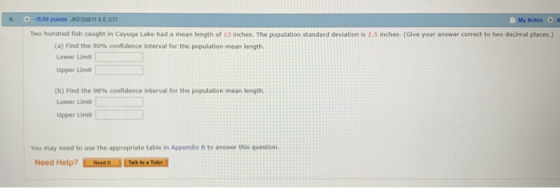 6 O-9.09 points JKES11& E 037 МУ Notes * Two hundred fish caught in Cayuga Lake had a mean length of 13 inches. The population standard deviation is 2.5 inches. (Give your answer correct to two decimal places.) (a) Find the 90% confidence interval for the population mean length Lower Limit Upper Limit (b) Find the 98% confidence interval for the population mean length. Lower Limit Upper Limit You may need to use the appropriate table in Appendix B to answer this question Need Help?