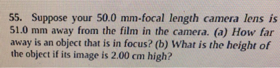 55. Suppose your 50.0 mm-focal length camera lens is 51.0 mm away from the film in the camera. (a) How far away is an object that is in focus? (b) What is the height of the object if its image is 2.00 cm high?